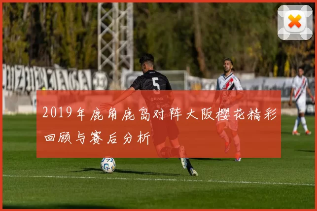 2019年鹿角鹿岛对阵大阪樱花精彩回顾与赛后分析