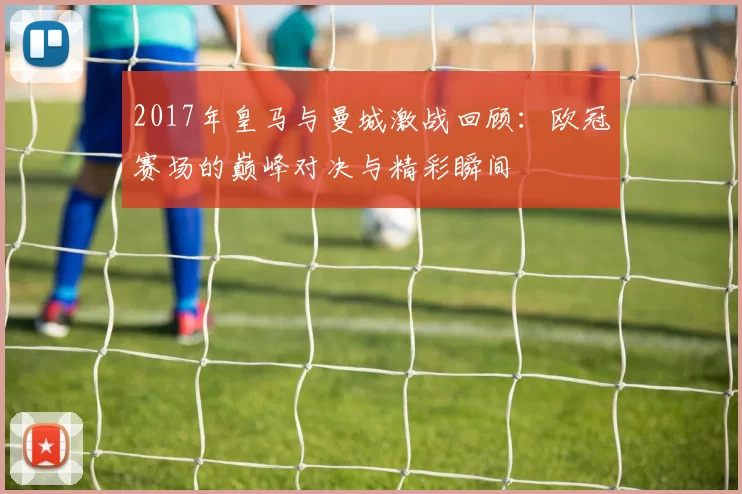 2017年皇马与曼城激战回顾：欧冠赛场的巅峰对决与精彩瞬间