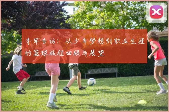 李军专访：从少年梦想到职业生涯的篮球旅程回顾与展望