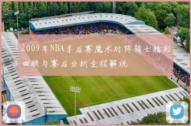 2009年NBA季后赛魔术对阵骑士精彩回顾与赛后分析全程解说