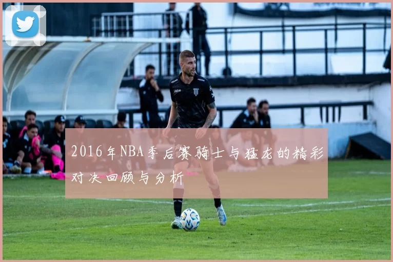 2016年NBA季后赛骑士与猛龙的精彩对决回顾与分析