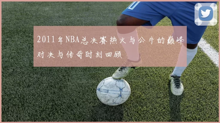 2011年NBA总决赛热火与公牛的巅峰对决与传奇时刻回顾