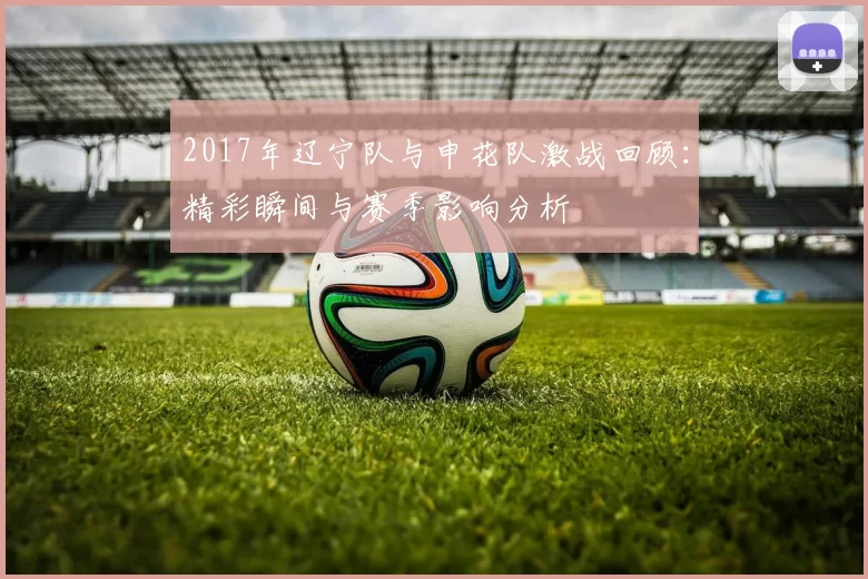2017年辽宁队与申花队激战回顾：精彩瞬间与赛季影响分析
