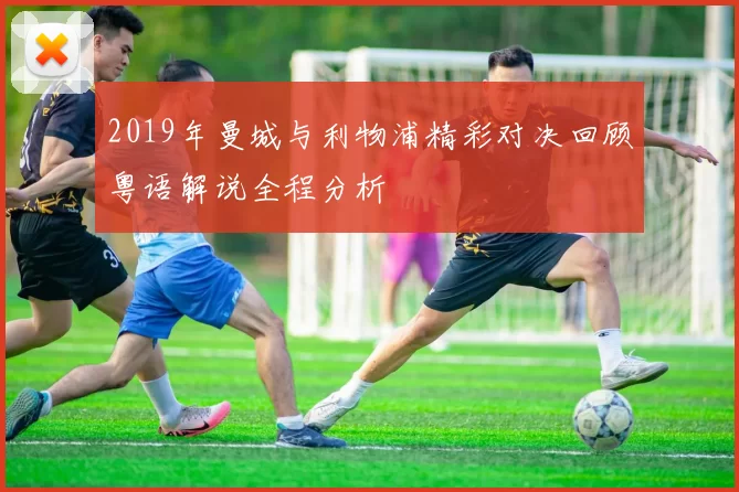 2019年曼城与利物浦精彩对决回顾粤语解说全程分析