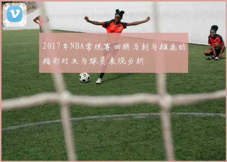 2017年NBA常规赛回顾马刺与雄鹿的精彩对决与球员表现分析