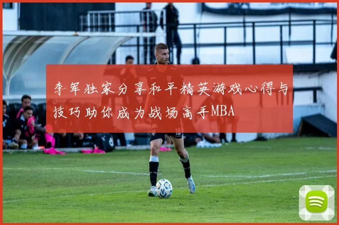 李军独家分享和平精英游戏心得与技巧助你成为战场高手MBA