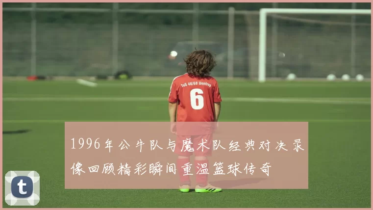 1996年公牛队与魔术队经典对决录像回顾精彩瞬间重温篮球传奇