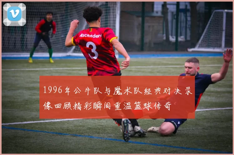 1996年公牛队与魔术队经典对决录像回顾精彩瞬间重温篮球传奇