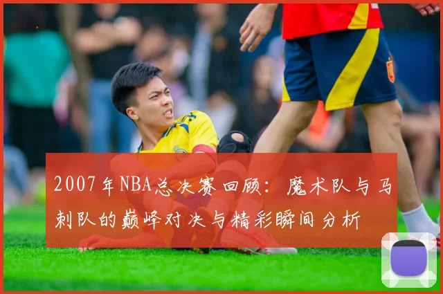 2007年NBA总决赛回顾：魔术队与马刺队的巅峰对决与精彩瞬间分析