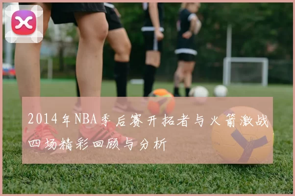 2014年NBA季后赛开拓者与火箭激战四场精彩回顾与分析