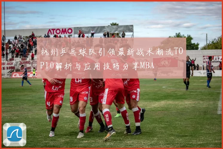 杭州乒乓球队引领最新战术潮流TOP10解析与应用技巧分享MBA