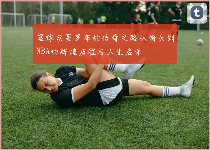 篮球明星罗布的传奇之路从街头到NBA的辉煌历程与人生启示